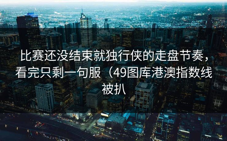 比赛还没结束就独行侠的走盘节奏，看完只剩一句服（49图库港澳指数线被扒
