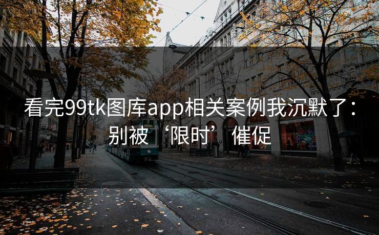 看完99tk图库app相关案例我沉默了：别被‘限时’催促