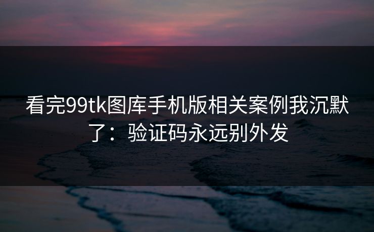 看完99tk图库手机版相关案例我沉默了：验证码永远别外发