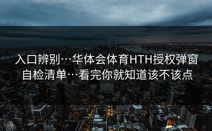 入口辨别…华体会体育HTH授权弹窗自检清单…看完你就知道该不该点