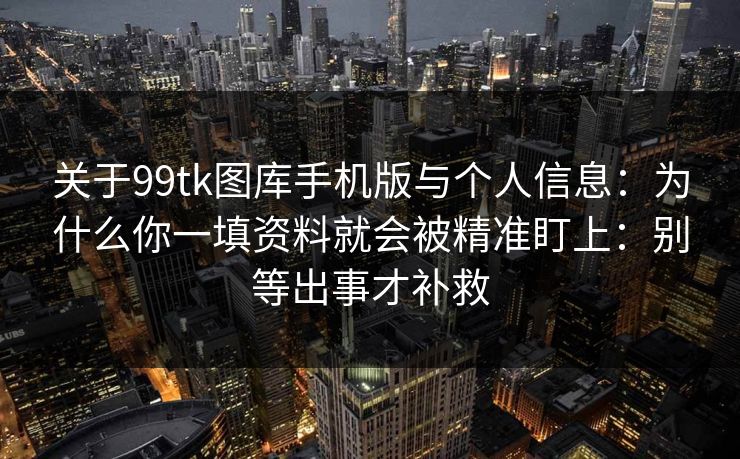 关于99tk图库手机版与个人信息：为什么你一填资料就会被精准盯上：别等出事才补救