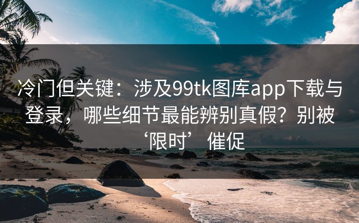 冷门但关键：涉及99tk图库app下载与登录，哪些细节最能辨别真假？别被‘限时’催促