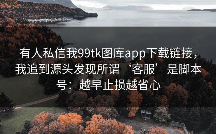 有人私信我99tk图库app下载链接,我追到源头发现所谓‘客服’是脚本号:越早止损越省心 有人私信我99tk图库app下载链接,我追到源头发现所谓‘客服’是脚本号:越早止损越省心