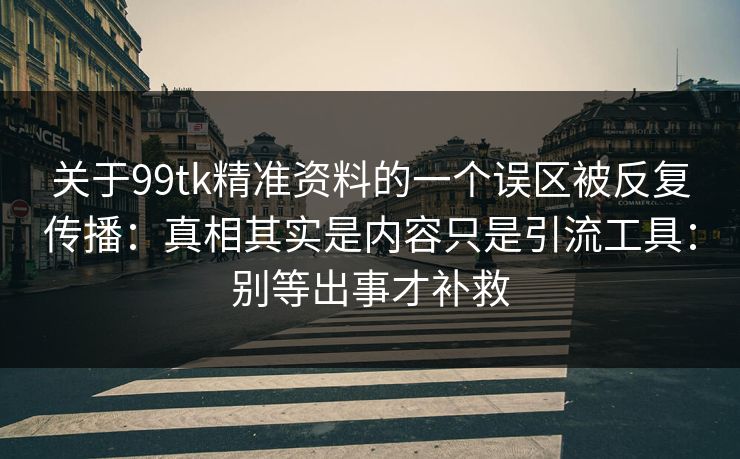 关于99tk精准资料的一个误区被反复传播:真相其实是内容只是引流工具:别等出事才补救 关于99tk精准资料的一个误区被反复传播:真相其实是内容只是引流工具:别等出事才补救