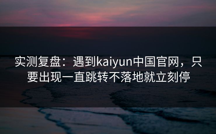 实测复盘:遇到kaiyun中国官网,只要出现一直跳转不落地就立刻停 实测复盘:遇到kaiyun中国官网,只要出现一直跳转不落地就立刻停